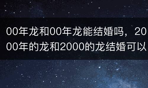 00年龙和00年龙能结婚吗，2000年的龙和2000的龙结婚可以吗