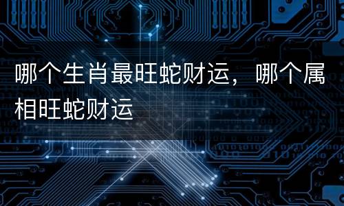 哪个生肖最旺蛇财运，哪个属相旺蛇财运