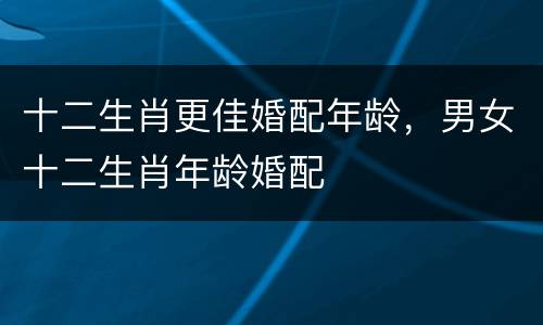 十二生肖更佳婚配年龄，男女十二生肖年龄婚配