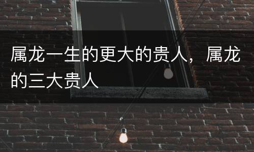 属龙一生的更大的贵人，属龙的三大贵人