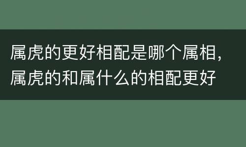 属虎的更好相配是哪个属相，属虎的和属什么的相配更好