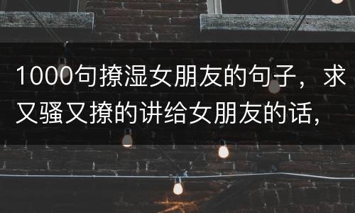 1000句撩湿女朋友的句子，求又骚又撩的讲给女朋友的话，谢谢咯