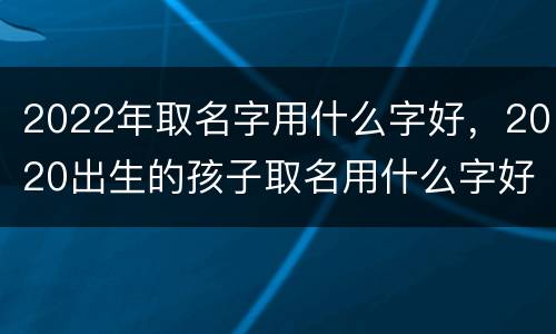 2022年取名字用什么字好，2020出生的孩子取名用什么字好