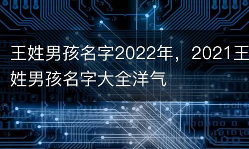 王姓男孩名字2022年，2021王姓男孩名字大全洋气