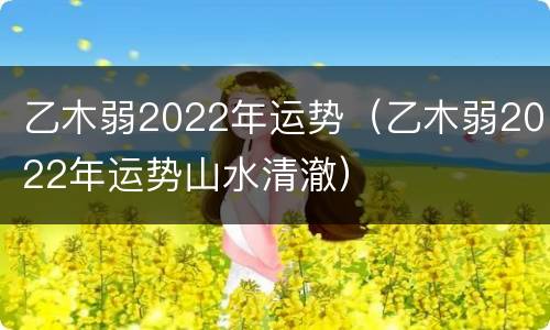 乙木弱2022年运势（乙木弱2022年运势山水清澈）