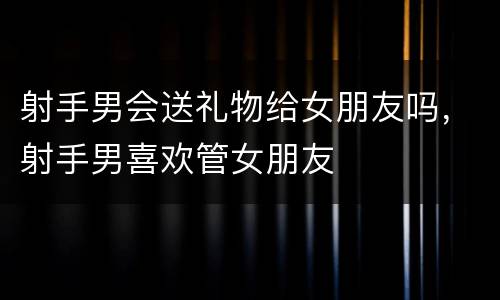 射手男会送礼物给女朋友吗，射手男喜欢管女朋友