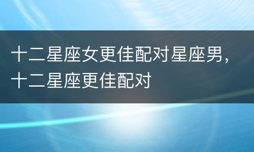 十二星座女更佳配对星座男，十二星座更佳配对