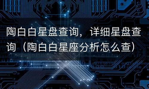 陶白白星盘查询，详细星盘查询（陶白白星座分析怎么查）
