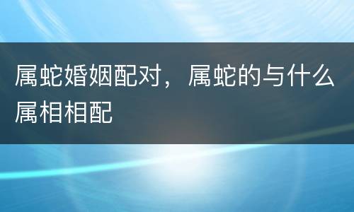 属蛇婚姻配对，属蛇的与什么属相相配