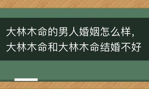大林木命的男人婚姻怎么样，大林木命和大林木命结婚不好吗