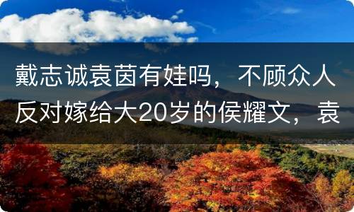 戴志诚袁茵有娃吗，不顾众人反对嫁给大20岁的侯耀文，袁茵为何会被同小区