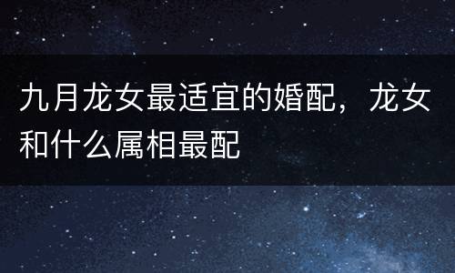 九月龙女最适宜的婚配，龙女和什么属相最配