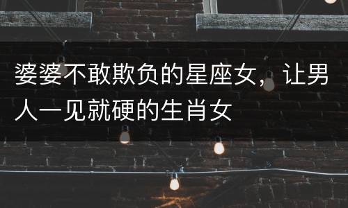 婆婆不敢欺负的星座女，让男人一见就硬的生肖女