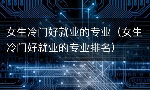 女生冷门好就业的专业（女生冷门好就业的专业排名）