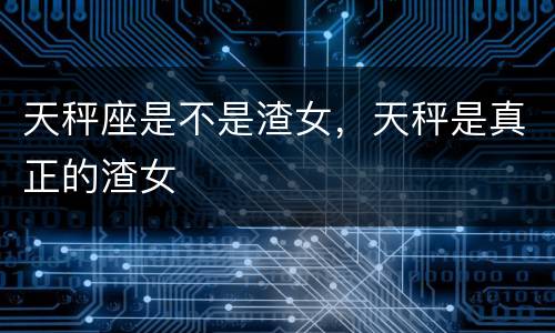 天秤座是不是渣女，天秤是真正的渣女