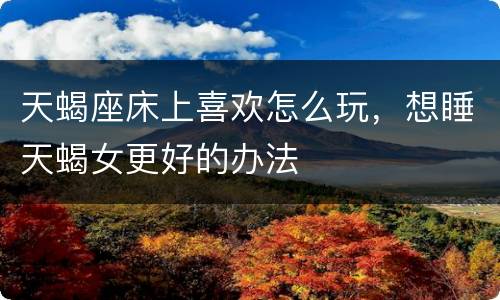 天蝎座床上喜欢怎么玩，想睡天蝎女更好的办法