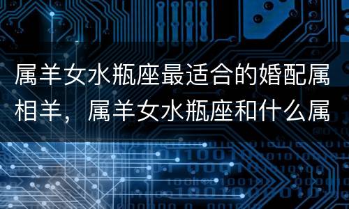 属羊女水瓶座最适合的婚配属相羊，属羊女水瓶座和什么属相最配