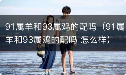 91属羊和93属鸡的配吗（91属羊和93属鸡的配吗 怎么样）