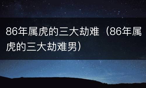 86年属虎的三大劫难（86年属虎的三大劫难男）