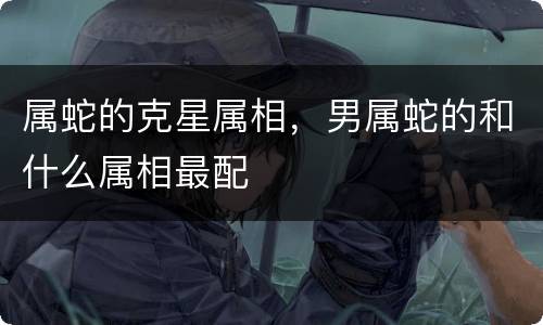 属蛇的克星属相，男属蛇的和什么属相最配