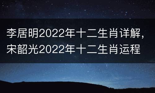 李居明2022年十二生肖详解，宋韶光2022年十二生肖运程