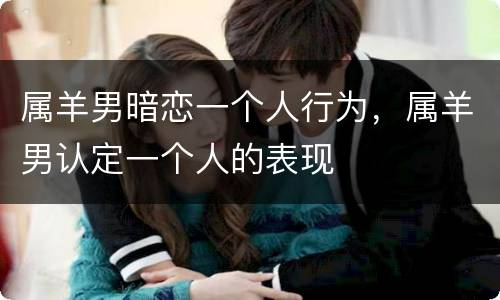 属羊男暗恋一个人行为，属羊男认定一个人的表现