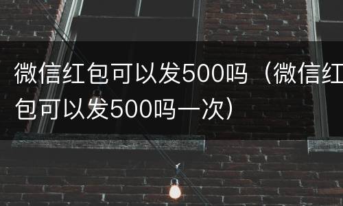 微信红包可以发500吗（微信红包可以发500吗一次）