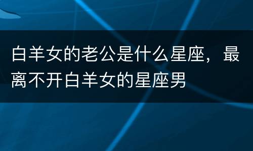 白羊女的老公是什么星座，最离不开白羊女的星座男