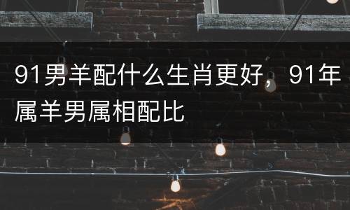 91男羊配什么生肖更好，91年属羊男属相配比