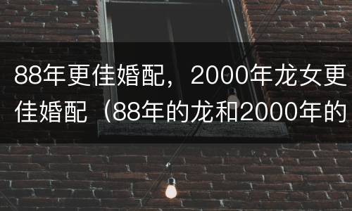 88年更佳婚配，2000年龙女更佳婚配（88年的龙和2000年的龙结婚好不好）