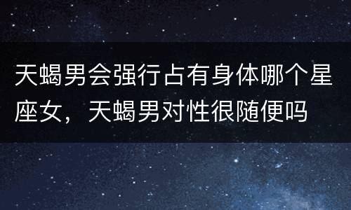 天蝎男会强行占有身体哪个星座女，天蝎男对性很随便吗