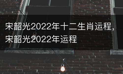 宋韶光2022年十二生肖运程，宋韶光2022年运程