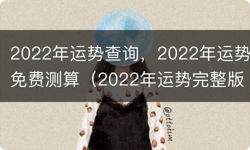 2022年运势查询，2022年运势免费测算（2022年运势完整版）