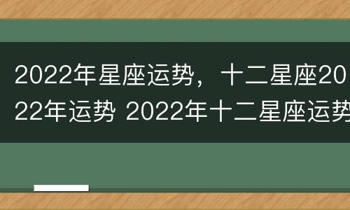 2022年星座运势，十二星座2022年运势 2022年十二星座运势详解(最新完整版2020