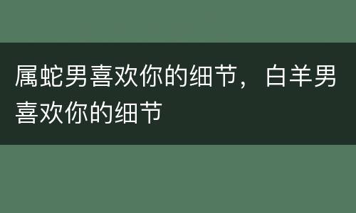 属蛇男喜欢你的细节，白羊男喜欢你的细节