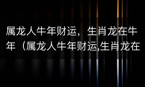 属龙人牛年财运，生肖龙在牛年（属龙人牛年财运,生肖龙在牛年好不好）
