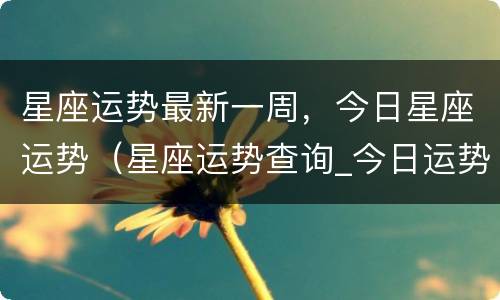 星座运势最新一周，今日星座运势（星座运势查询_今日运势查询_每日星座...）