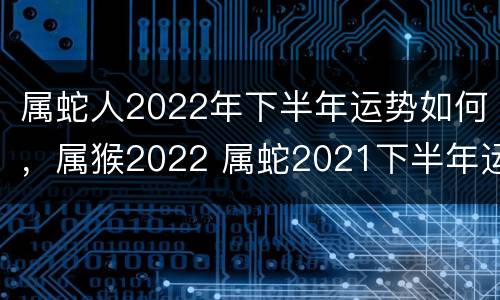 属蛇人2022年下半年运势如何，属猴2022 属蛇2021下半年运势及运程