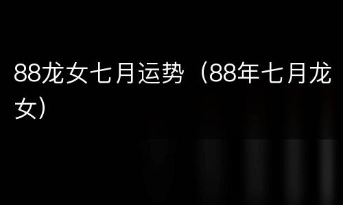 88龙女七月运势（88年七月龙女）
