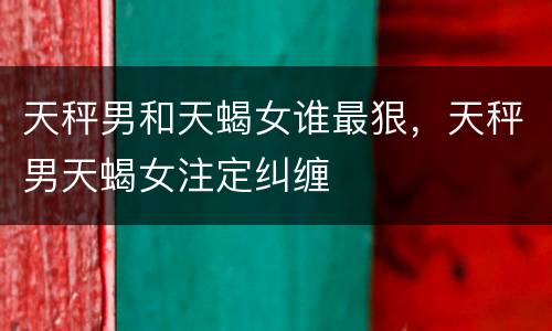 天秤男和天蝎女谁最狠，天秤男天蝎女注定纠缠