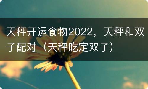 天秤开运食物2022，天秤和双子配对（天秤吃定双子）