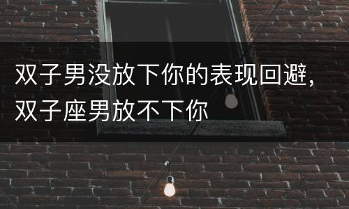 双子男没放下你的表现回避，双子座男放不下你