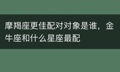 摩羯座更佳配对对象是谁，金牛座和什么星座最配
