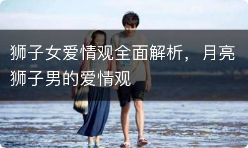 狮子女爱情观全面解析，月亮狮子男的爱情观