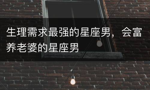 生理需求最强的星座男，会富养老婆的星座男