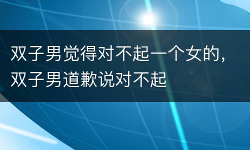 双子男觉得对不起一个女的，双子男道歉说对不起