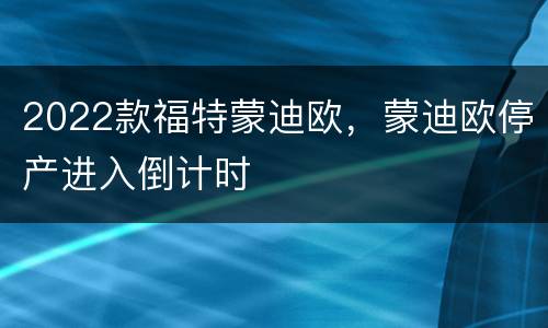 2022款福特蒙迪欧，蒙迪欧停产进入倒计时