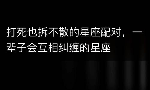 打死也拆不散的星座配对，一辈子会互相纠缠的星座