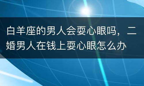 白羊座的男人会耍心眼吗，二婚男人在钱上耍心眼怎么办