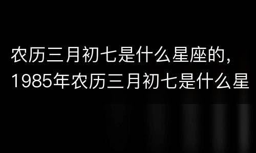 农历三月初七是什么星座的，1985年农历三月初七是什么星座